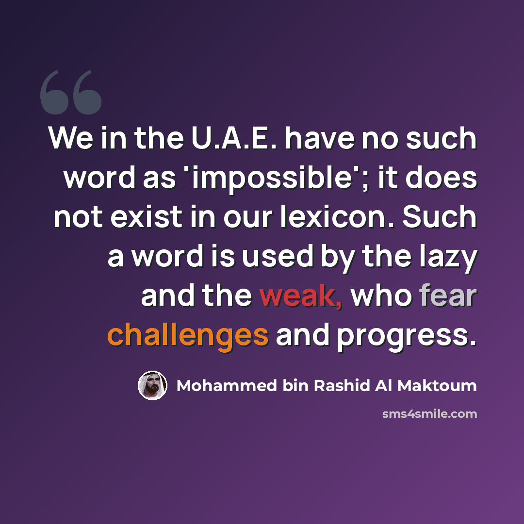 “We in the U.A.E. have no such word as 'impossible'; it does not exist in our lexicon. Such a word is used by the lazy and the weak, who fear challenges and progress.” quote by Mohammed bin Rashid Al Maktoum