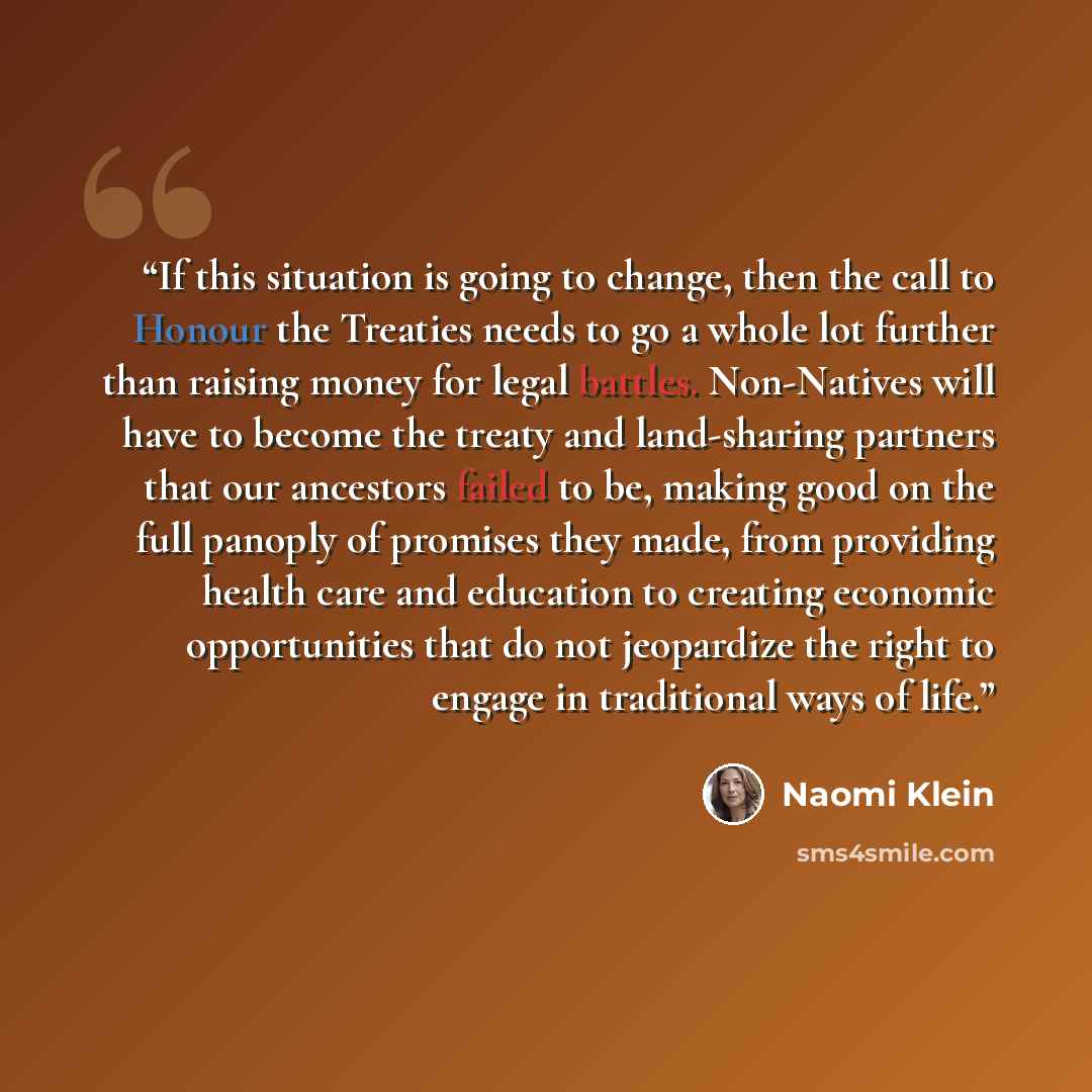 “If this situation is going to change, then the call to Honour the Treaties needs to go a whole lot further than raising money for legal battles. Non-Natives will have to become the treaty and land-sharing partners that our ancestors failed to be, making good on the full panoply of promises they…” quote by Naomi Klein