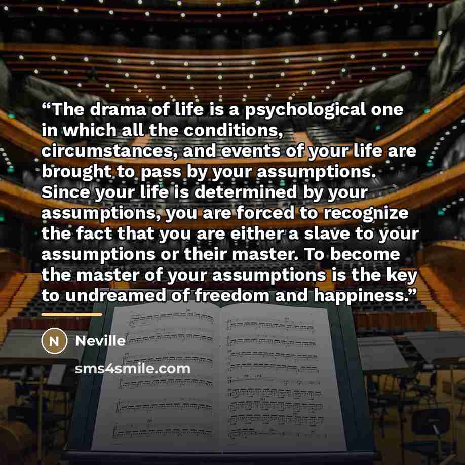 “The drama of life is a psychological one in which all the conditions, circumstances, and events of your life are brought to pass by your assumptions. Since your life is determined by your assumptions, you are forced to recognize the fact that you are either a slave to your assumptions or their…” quote by Neville