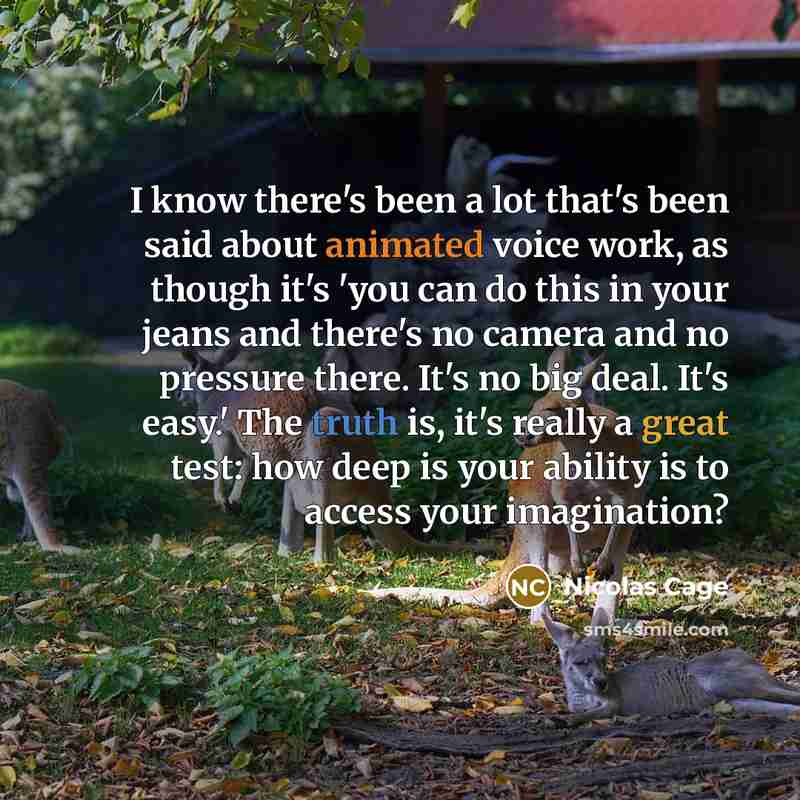 “I know there's been a lot that's been said about animated voice work, as though it's 'you can do this in your jeans and there's no camera and no pressure there. It's no big deal. It's easy.' The truth is, it's really a great test: how deep is your ability is to access your imagination?” quote by Nicolas Cage