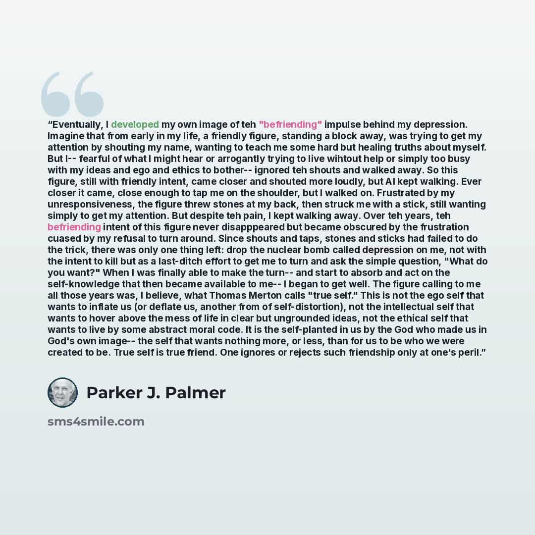 “Eventually, I developed my own image of teh "befriending" impulse behind my depression. Imagine that from early in my life, a friendly figure, standing a block away, was trying to get my attention by shouting my name, wanting to teach me some hard but healing truths about myself. But I-- fearful…” quote by Parker J. Palmer