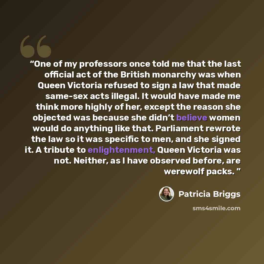 “One of my professors once told me that the last official act of the British monarchy was when Queen Victoria refused to sign a law that made same-sex acts illegal. It would have made me think more highly of her, except the reason she objected was because she didn’t believe women would do anything…” quote by Patricia Briggs