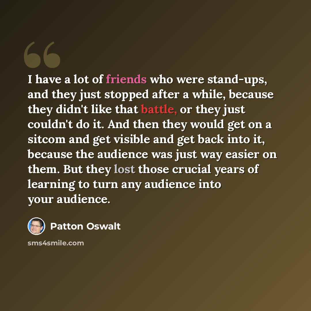“I have a lot of friends who were stand-ups, and they just stopped after a while, because they didn't like that battle, or they just couldn't do it. And then they would get on a sitcom and get visible and get back into it, because the audience was just way easier on them. But they lost those…” quote by Patton Oswalt