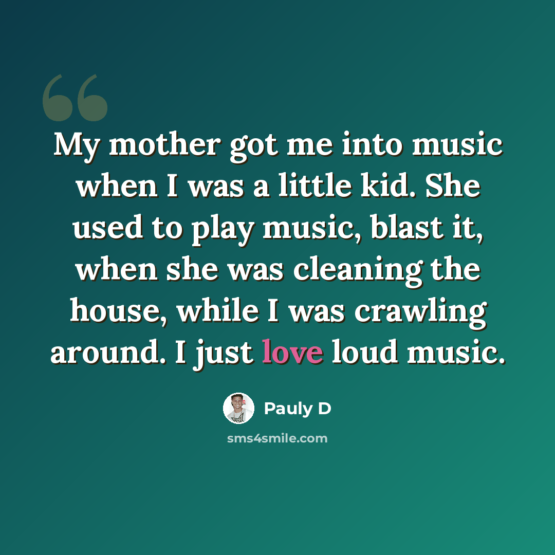 “My mother got me into music when I was a little kid. She used to play music, blast it, when she was cleaning the house, while I was crawling around. I just love loud music.” quote by Pauly D