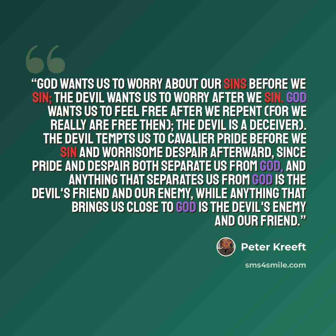 “God wants us to worry about our sins before we sin; the devil wants us to worry after we sin. God wants us to feel free after we repent (for we really are free then); the devil is a deceiver). The devil tempts us to cavalier pride before we sin and worrisome despair afterward, since pride and…” quote by Peter Kreeft
