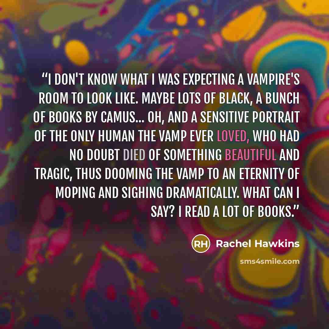 “I don't know what I was expecting a vampire's room to look like. Maybe lots of black, a bunch of books by Camus... oh, and a sensitive portrait of the only human the vamp ever loved, who had no doubt died of something beautiful and tragic, thus dooming the vamp to an eternity of moping and sighing…” quote by Rachel Hawkins