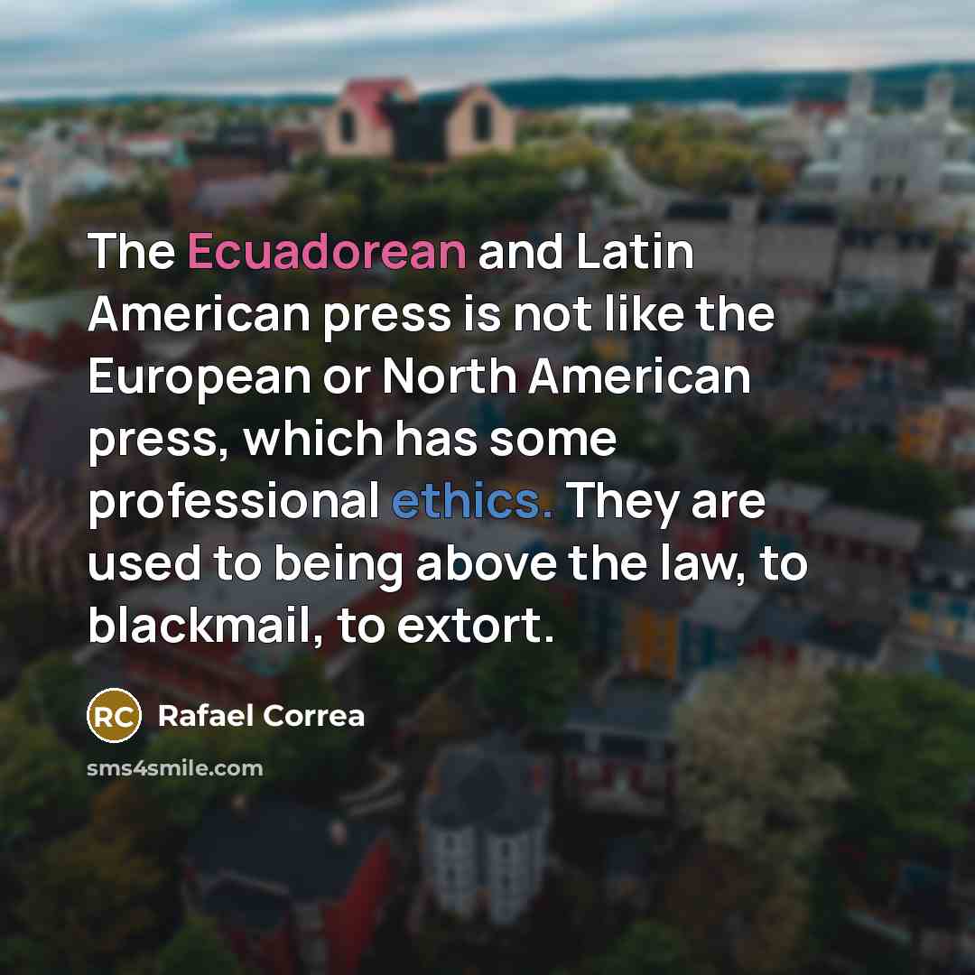 “The Ecuadorean and Latin American press is not like the European or North American press, which has some professional ethics. They are used to being above the law, to blackmail, to extort.” quote by Rafael Correa