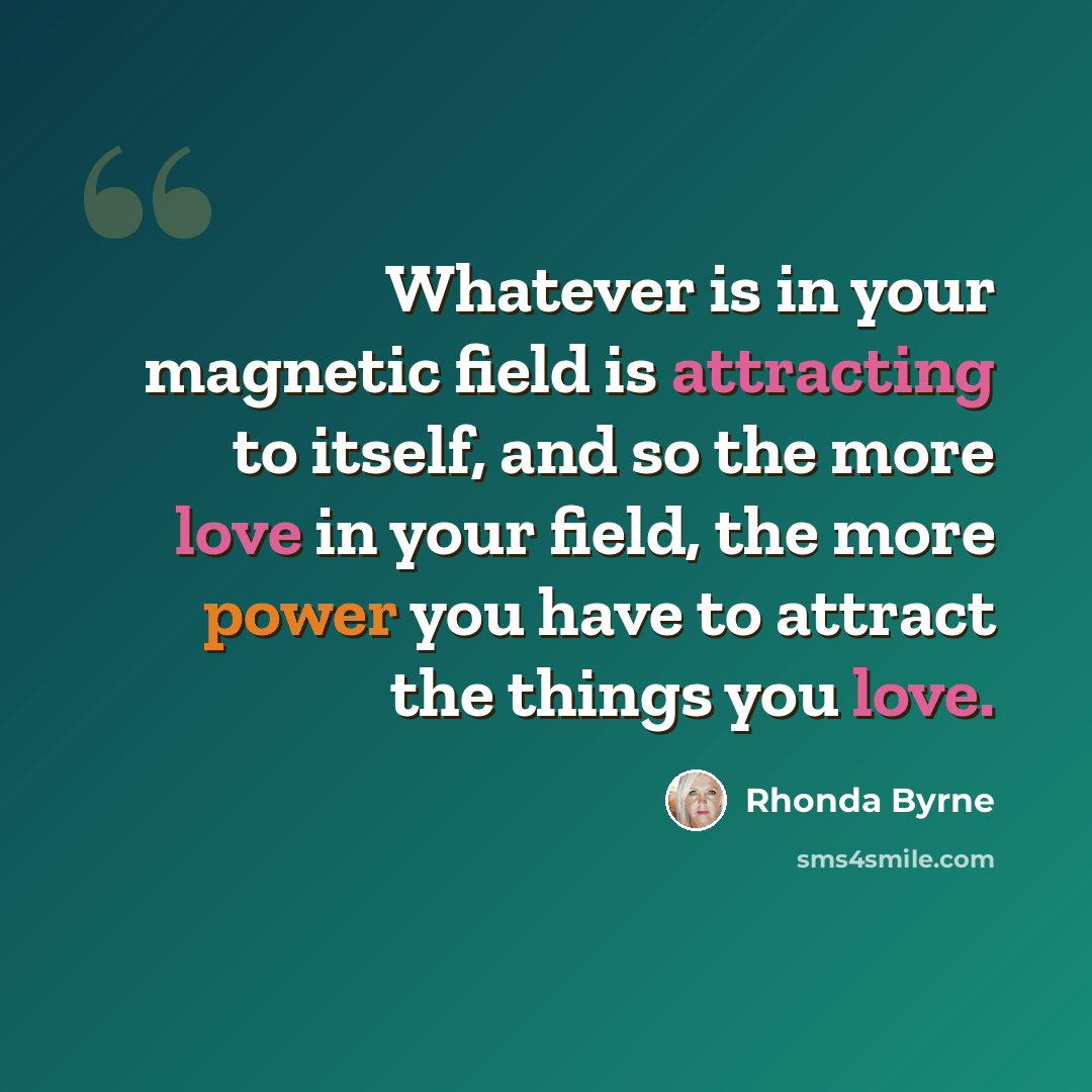 “Whatever is in your magnetic field is attracting to itself, and so the more love in your field, the more power you have to attract the things you love.” quote by Rhonda Byrne