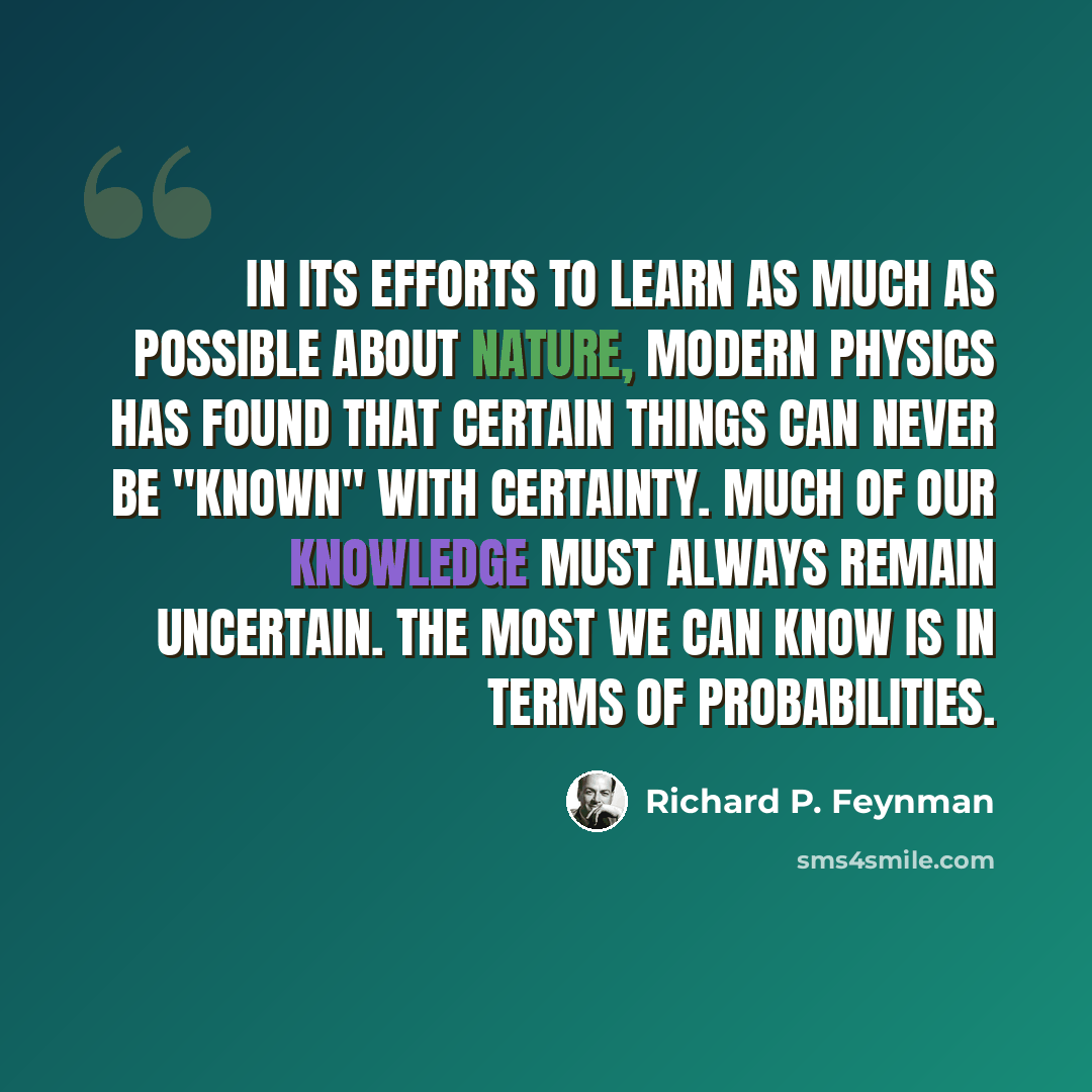 “In its efforts to learn as much as possible about nature, modern physics has found that certain things can never be "known" with certainty. Much of our knowledge must always remain uncertain. The most we can know is in terms of probabilities.” quote by Richard P. Feynman