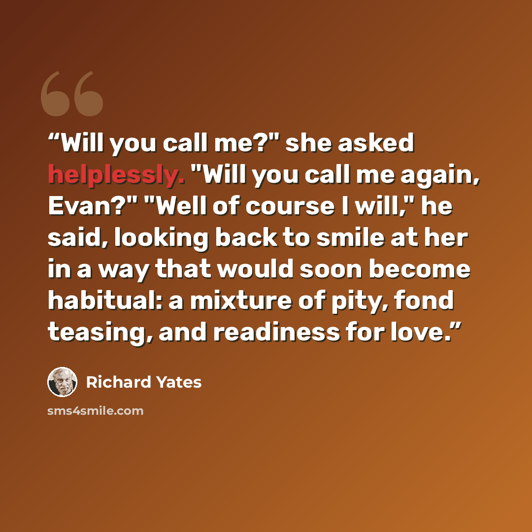 “Will you call me?" she asked helplessly. "Will you call me again, Evan?" "Well of course I will," he said, looking back to smile at her in a way that would soon become habitual: a mixture of pity, fond teasing, and readiness for love.” quote by Richard Yates