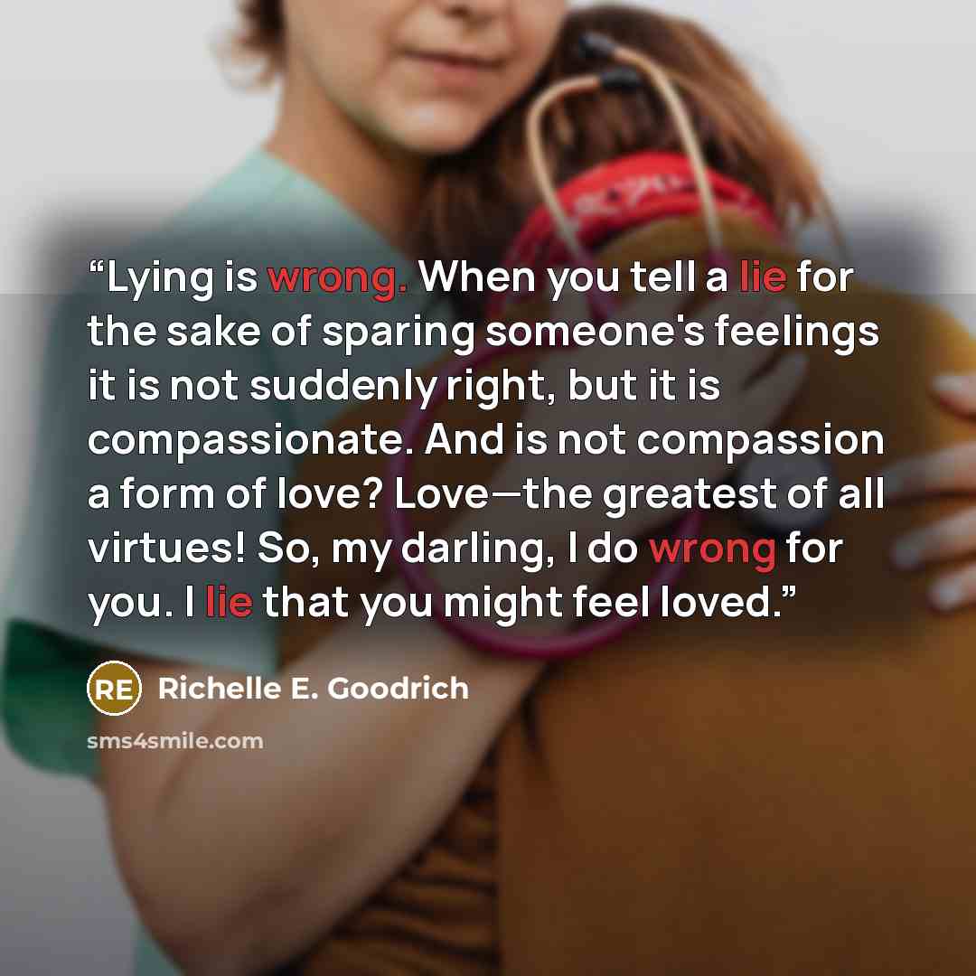 “Lying is wrong. When you tell a lie for the sake of sparing someone's feelings it is not suddenly right, but it is compassionate. And is not compassion a form of love? Love—the greatest of all virtues! So, my darling, I do wrong for you. I lie that you might feel loved.” quote by Richelle E. Goodrich