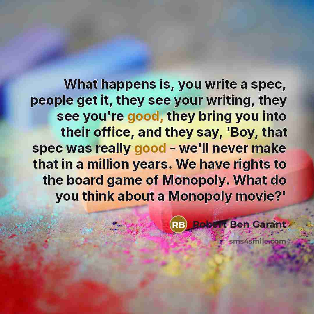“What happens is, you write a spec, people get it, they see your writing, they see you're good, they bring you into their office, and they say, 'Boy, that spec was really good - we'll never make that in a million years. We have rights to the board game of Monopoly. What do you think about a…” quote by Robert Ben Garant