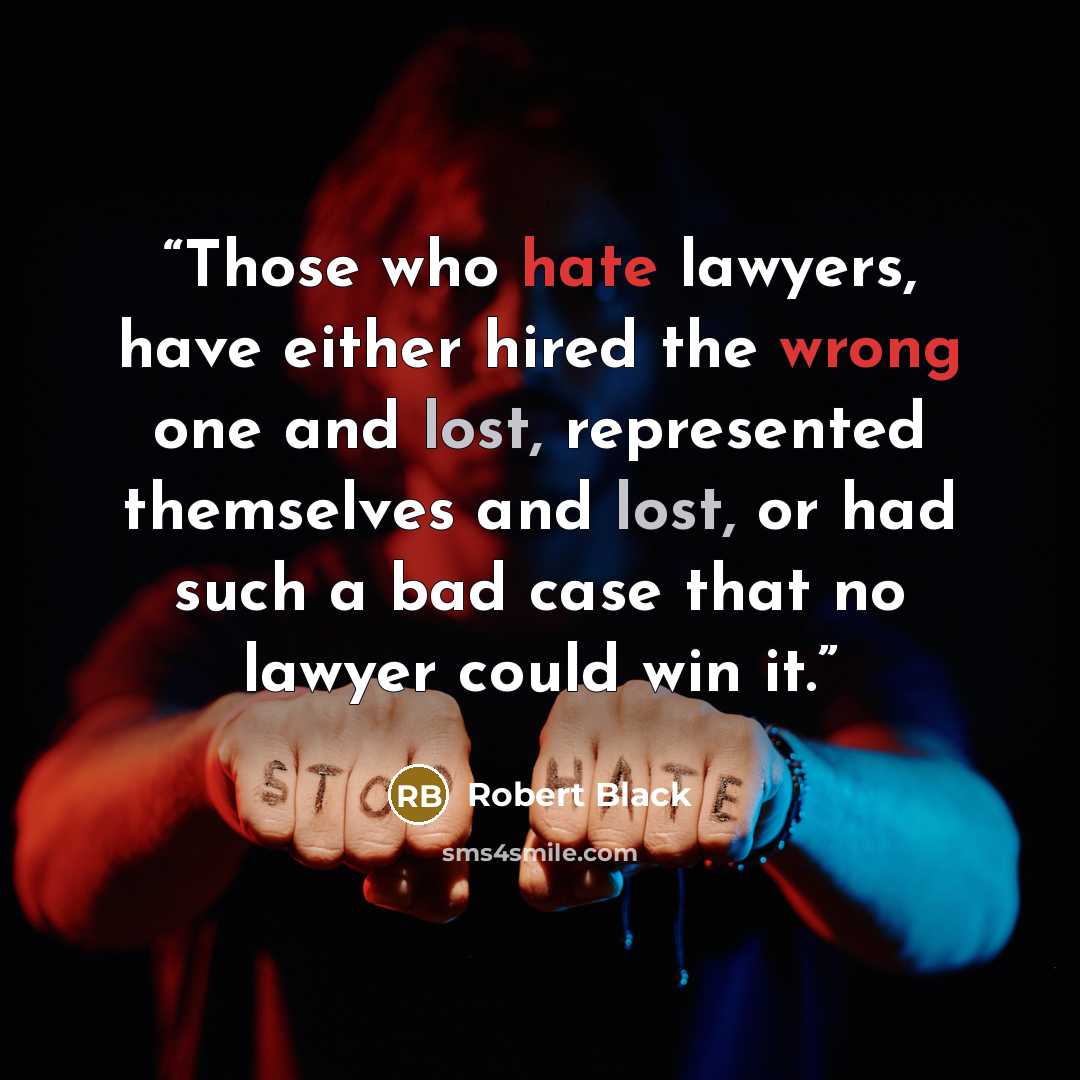 “Those who hate lawyers, have either hired the wrong one and lost, represented themselves and lost, or had such a bad case that no lawyer could win it.” quote by Robert Black