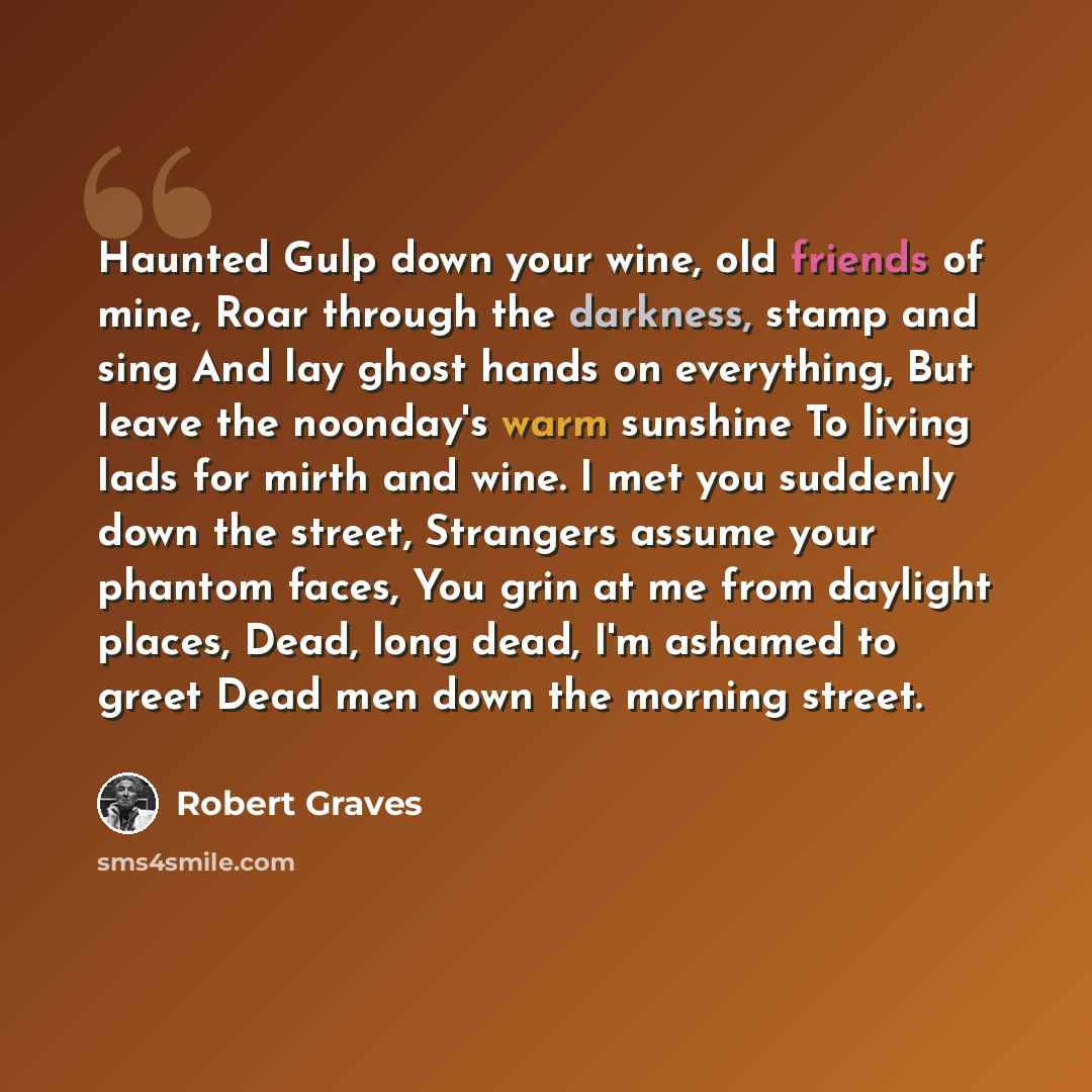“Haunted Gulp down your wine, old friends of mine, Roar through the darkness, stamp and sing And lay ghost hands on everything, But leave the noonday's warm sunshine To living lads for mirth and wine. I met you suddenly down the street, Strangers assume your phantom faces, You grin at me from…” quote by Robert Graves