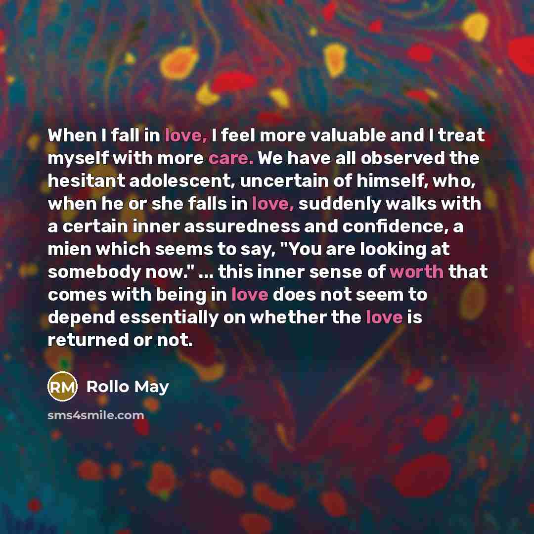 “When I fall in love, I feel more valuable and I treat myself with more care. We have all observed the hesitant adolescent, uncertain of himself, who, when he or she falls in love, suddenly walks with a certain inner assuredness and confidence, a mien which seems to say, "You are looking at…” quote by Rollo May