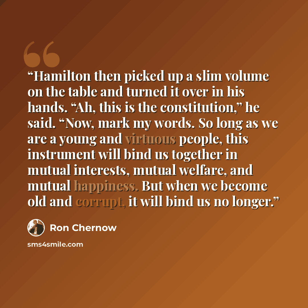 “Hamilton then picked up a slim volume on the table and turned it over in his hands. “Ah, this is the constitution,” he said. “Now, mark my words. So long as we are a young and virtuous people, this instrument will bind us together in mutual interests, mutual welfare, and mutual happiness. But when…” quote by Ron Chernow
