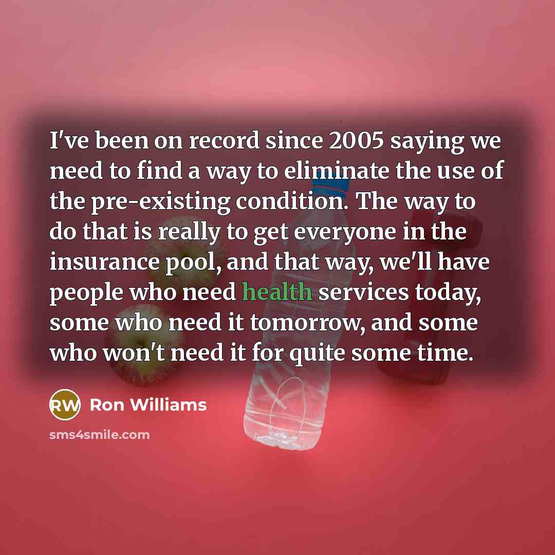 “I've been on record since 2005 saying we need to find a way to eliminate the use of the pre-existing condition. The way to do that is really to get everyone in the insurance pool, and that way, we'll have people who need health services today, some who need it tomorrow, and some who won't need it…” quote by Ron Williams
