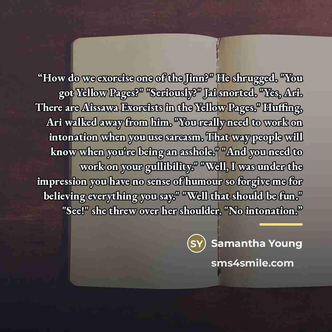 “How do we exorcise one of the Jinn?" He shrugged. "You got Yellow Pages?" "Seriously?" Jai snorted. "Yes, Ari. There are Aissawa Exorcists in the Yellow Pages." Huffing, Ari walked away from him. "You really need to work on intonation when you use sarcasm. That way people will know when you're…” quote by Samantha Young