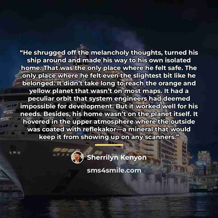 “He shrugged off the melancholy thoughts, turned his ship around and made his way to his own isolated home. That was the only place where he felt safe. The only place where he felt even the slightest bit like he belonged. It didn’t take long to reach the orange and yellow planet that wasn’t on most…” quote by Sherrilyn Kenyon