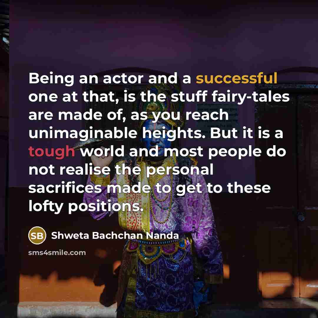 “Being an actor and a successful one at that, is the stuff fairy-tales are made of, as you reach unimaginable heights. But it is a tough world and most people do not realise the personal sacrifices made to get to these lofty positions.” quote by Shweta Bachchan Nanda