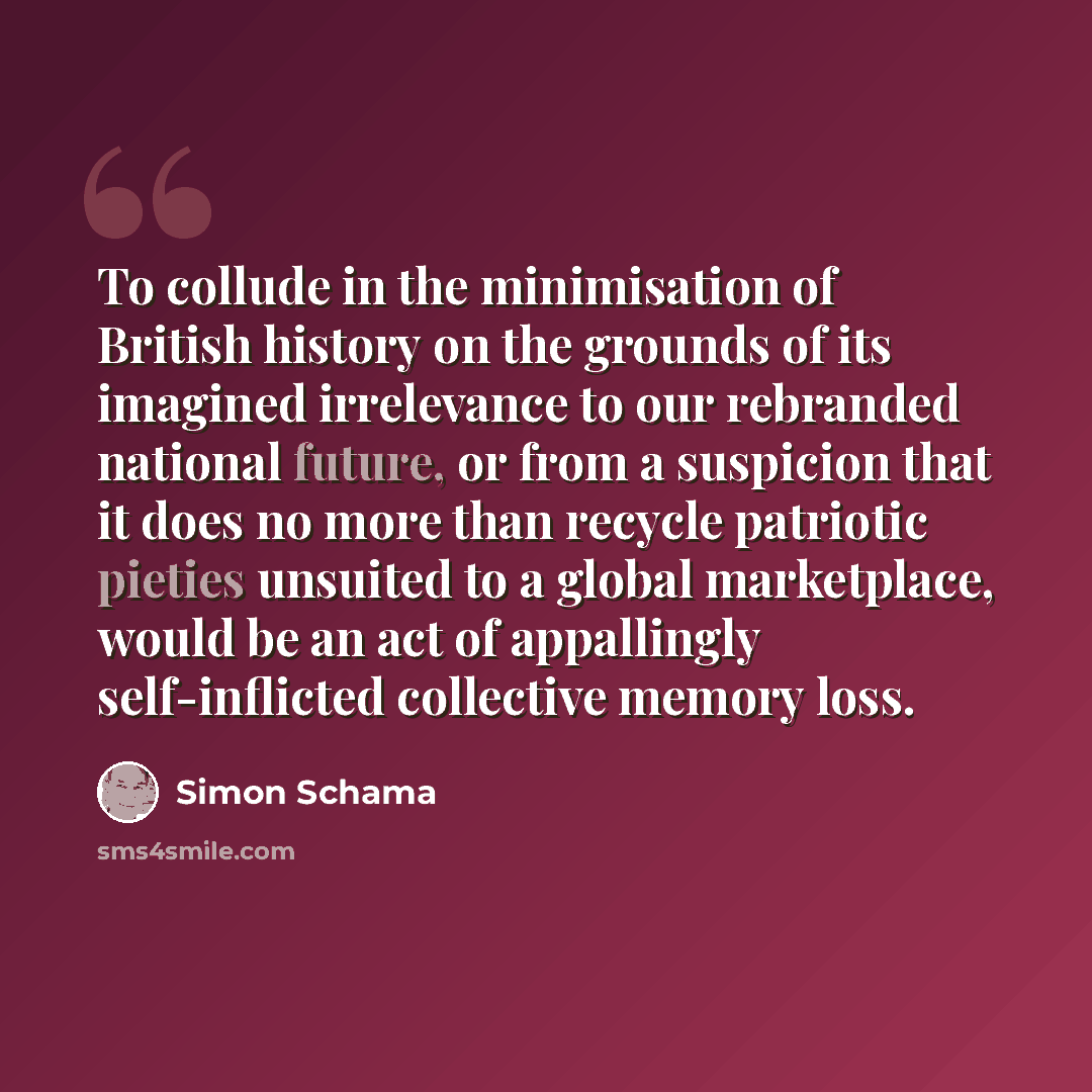 “To collude in the minimisation of British history on the grounds of its imagined irrelevance to our rebranded national future, or from a suspicion that it does no more than recycle patriotic pieties unsuited to a global marketplace, would be an act of appallingly self-inflicted collective memory…” quote by Simon Schama