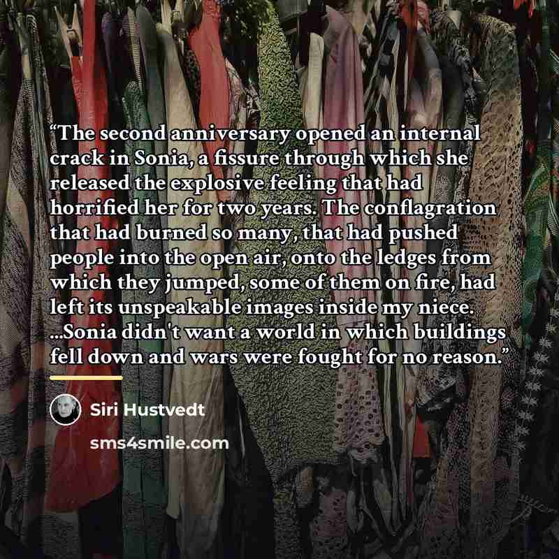 “The second anniversary opened an internal crack in Sonia, a fissure through which she released the explosive feeling that had horrified her for two years. The conflagration that had burned so many, that had pushed people into the open air, onto the ledges from which they jumped, some of them on…” quote by Siri Hustvedt