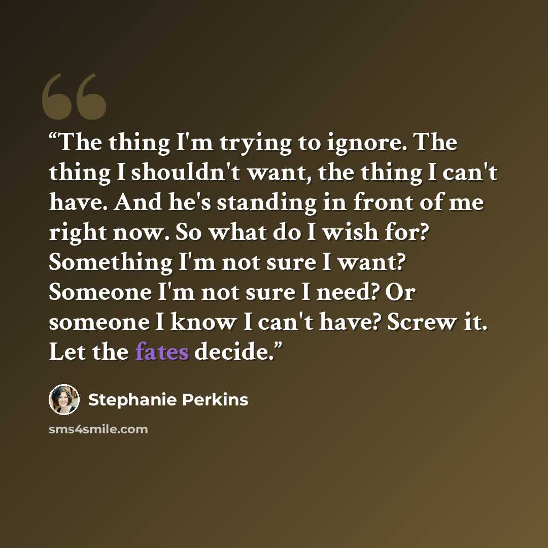 “The thing I'm trying to ignore. The thing I shouldn't want, the thing I can't have. And he's standing in front of me right now. So what do I wish for? Something I'm not sure I want? Someone I'm not sure I need? Or someone I know I can't have? Screw it. Let the fates decide.” quote by Stephanie Perkins