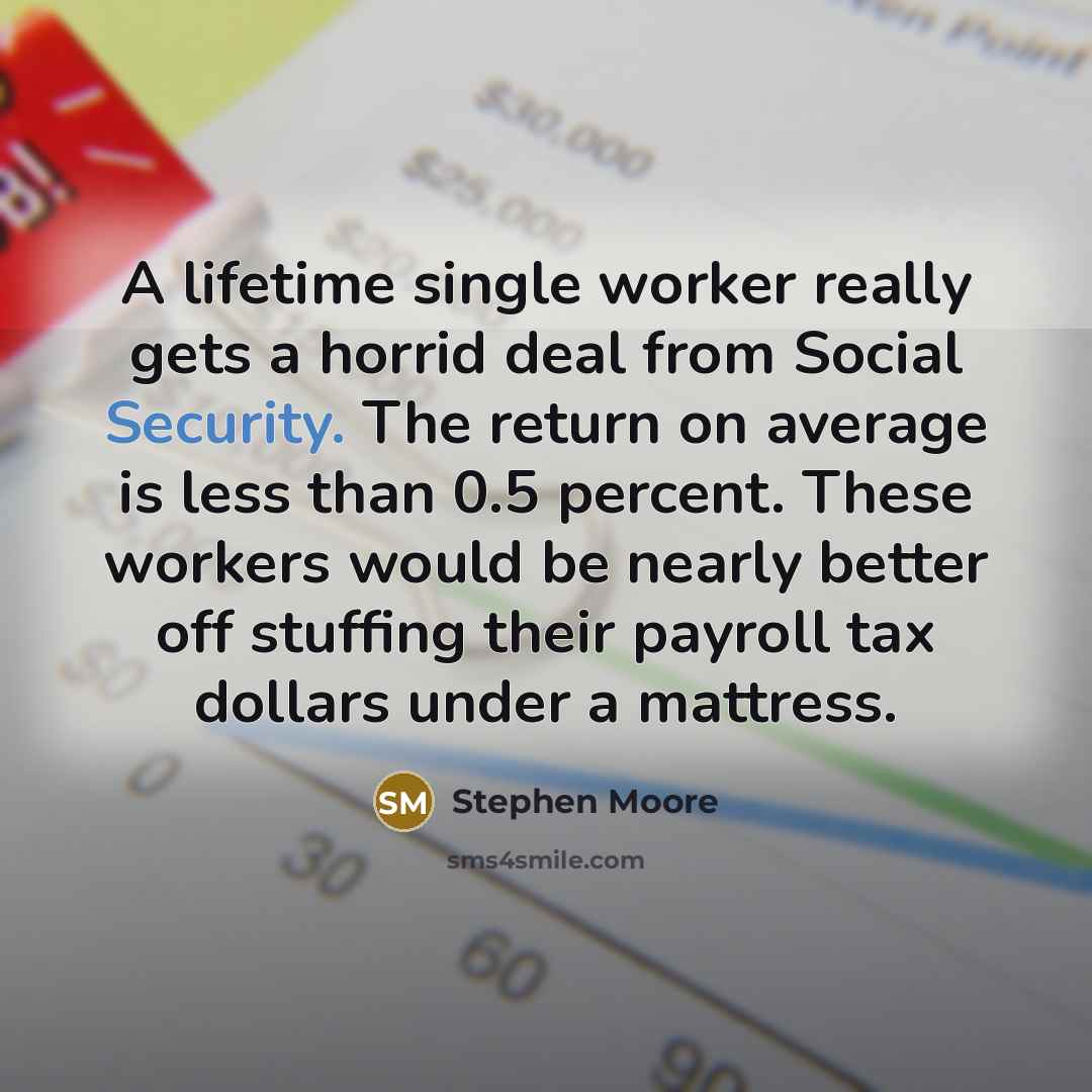 “A lifetime single worker really gets a horrid deal from Social Security. The return on average is less than 0.5 percent. These workers would be nearly better off stuffing their payroll tax dollars under a mattress.” quote by Stephen Moore