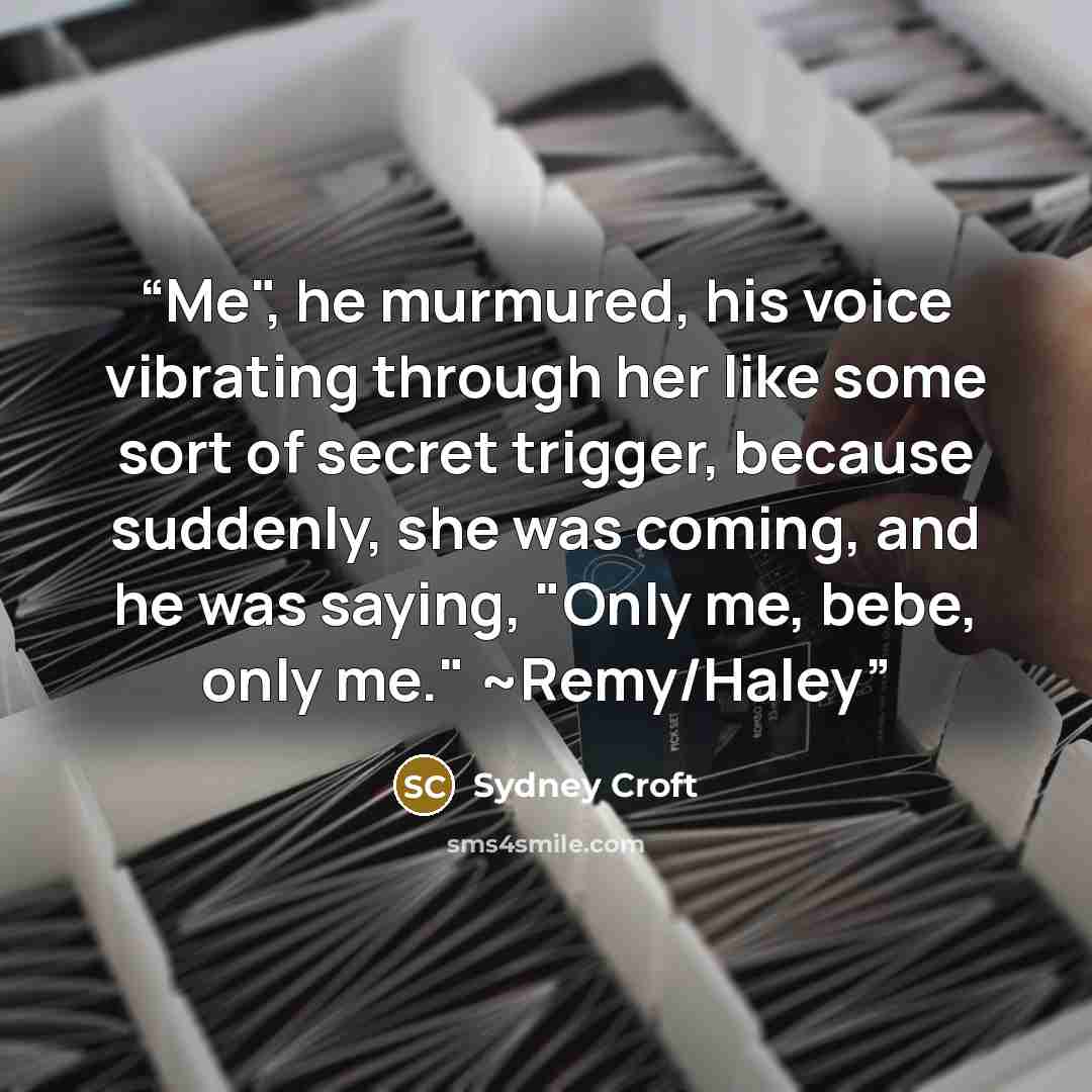 “Me", he murmured, his voice vibrating through her like some sort of secret trigger, because suddenly, she was coming, and he was saying, "Only me, bebe, only me." ~Remy/Haley” quote by Sydney Croft