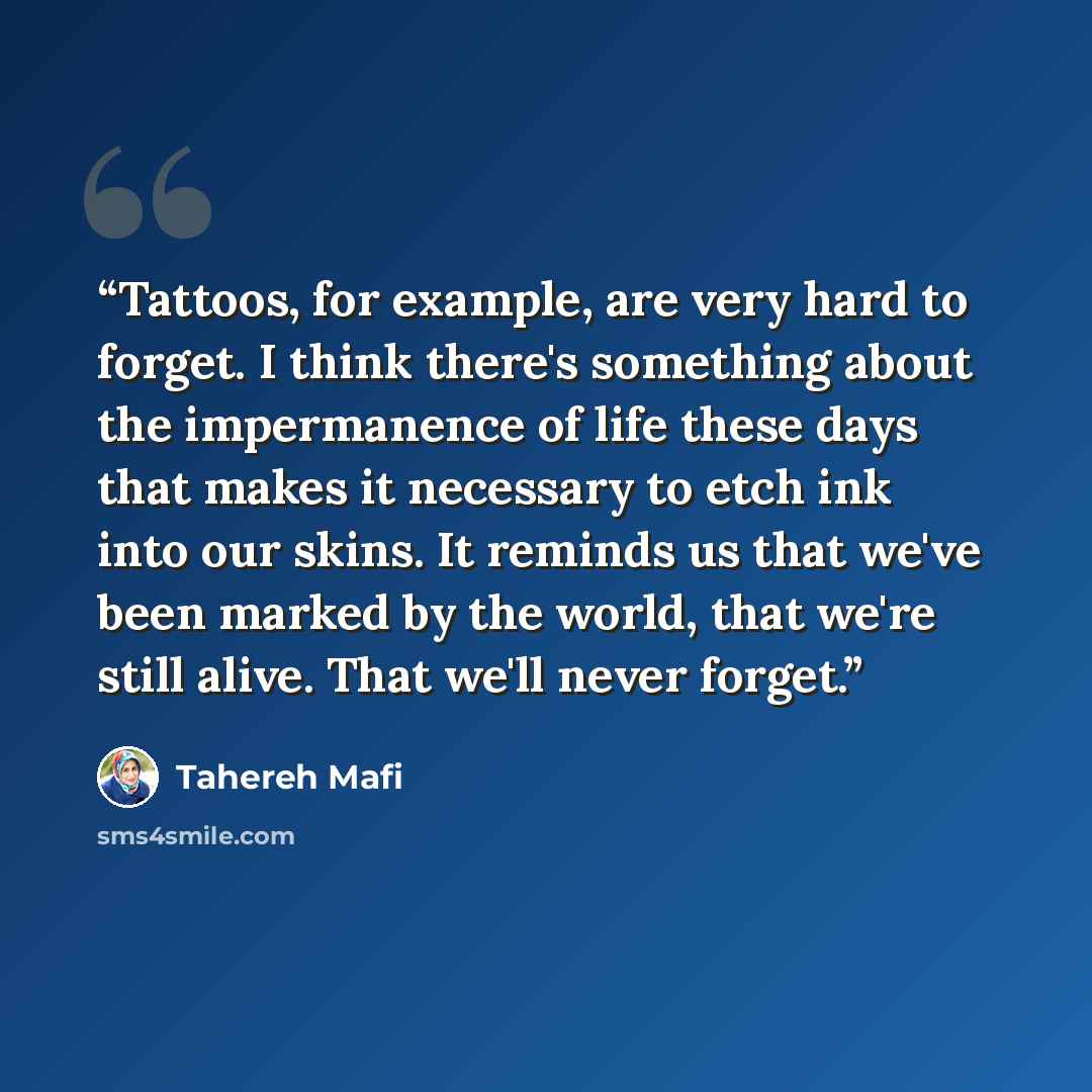 “Tattoos, for example, are very hard to forget. I think there's something about the impermanence of life these days that makes it necessary to etch ink into our skins. It reminds us that we've been marked by the world, that we're still alive. That we'll never forget.” quote by Tahereh Mafi
