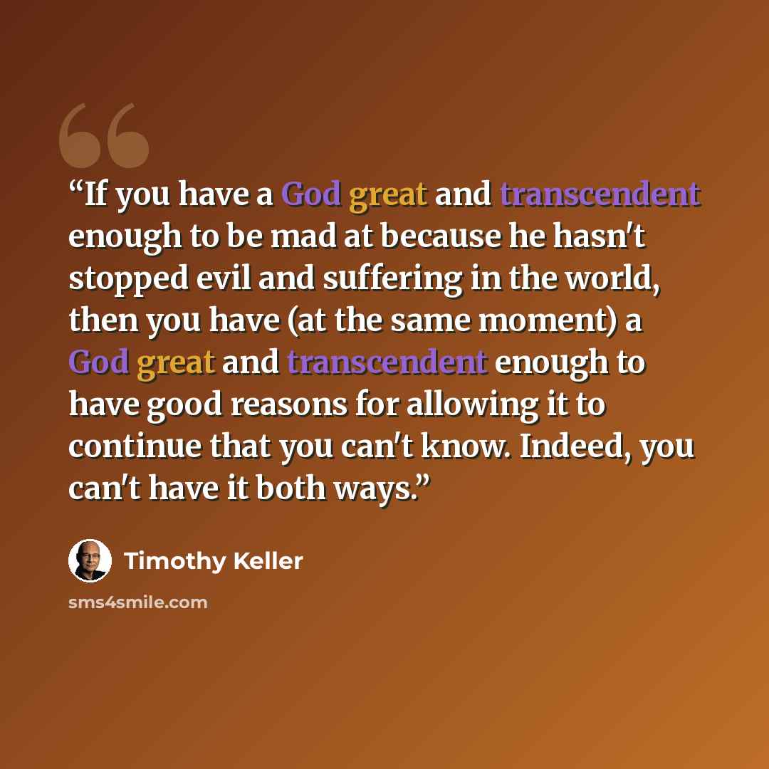 “If you have a God great and transcendent enough to be mad at because he hasn't stopped evil and suffering in the world, then you have (at the same moment) a God great and transcendent enough to have good reasons for allowing it to continue that you can't know. Indeed, you can't have it both ways.” quote by Timothy Keller