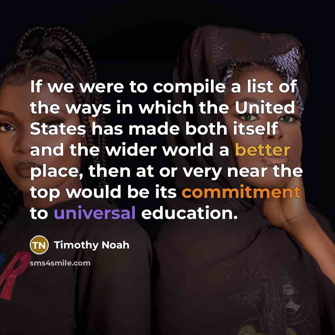 “If we were to compile a list of the ways in which the United States has made both itself and the wider world a better place, then at or very near the top would be its commitment to universal education.” quote by Timothy Noah