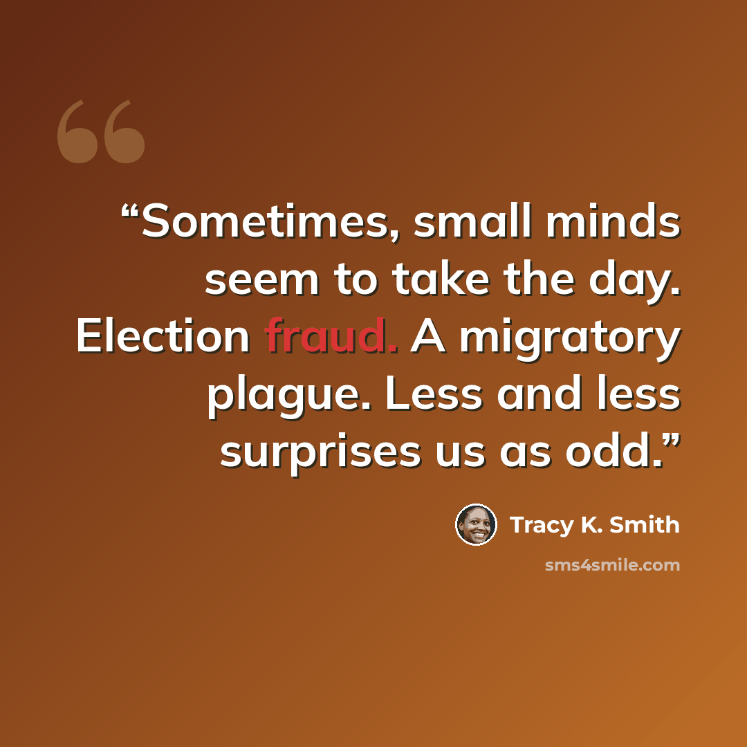 “Sometimes, small minds seem to take the day. Election fraud. A migratory plague. Less and less surprises us as odd.” quote by Tracy K. Smith