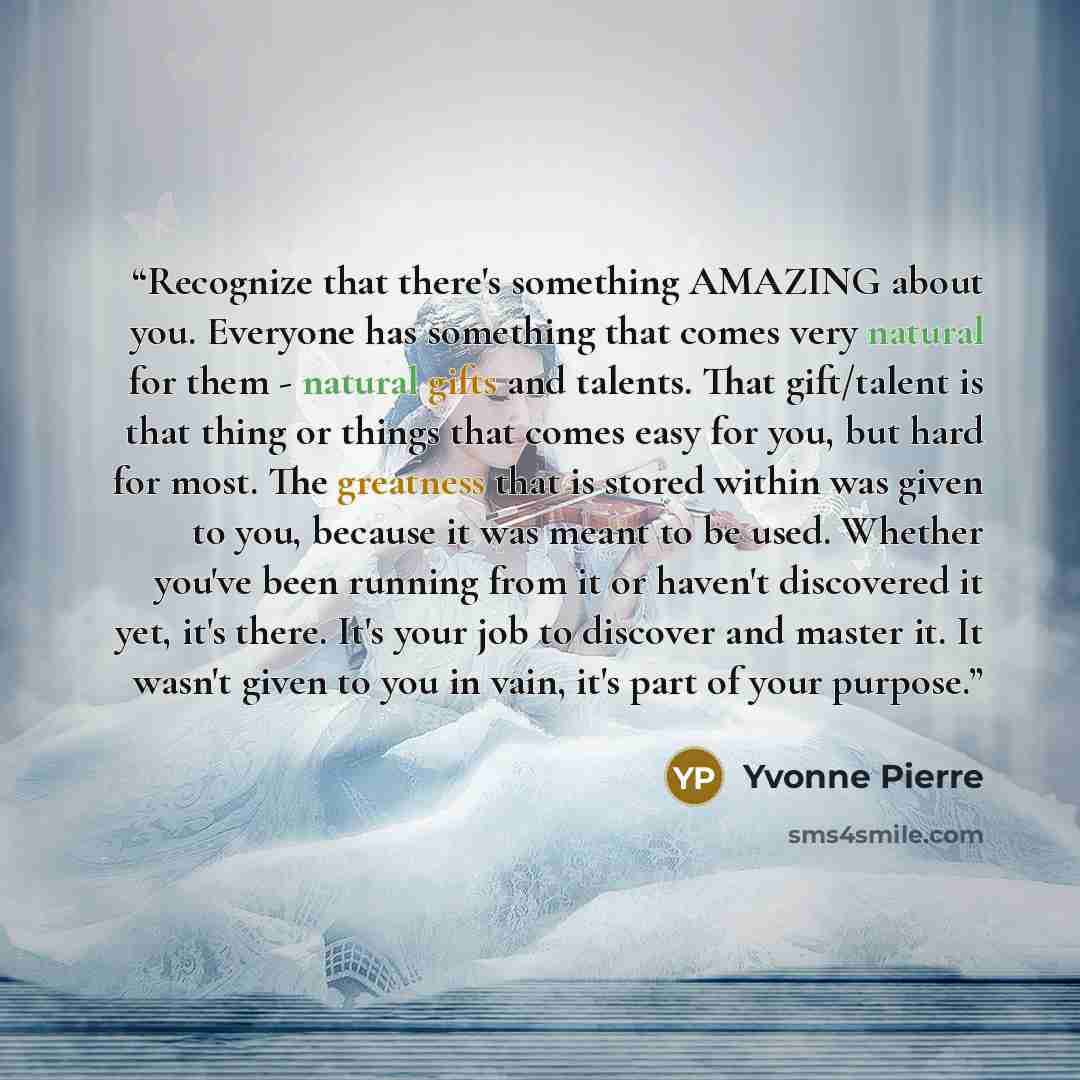 “Recognize that there's something AMAZING about you. Everyone has something that comes very natural for them - natural gifts and talents. That gift/talent is that thing or things that comes easy for you, but hard for most. The greatness that is stored within was given to you, because it was meant…” quote by Yvonne Pierre