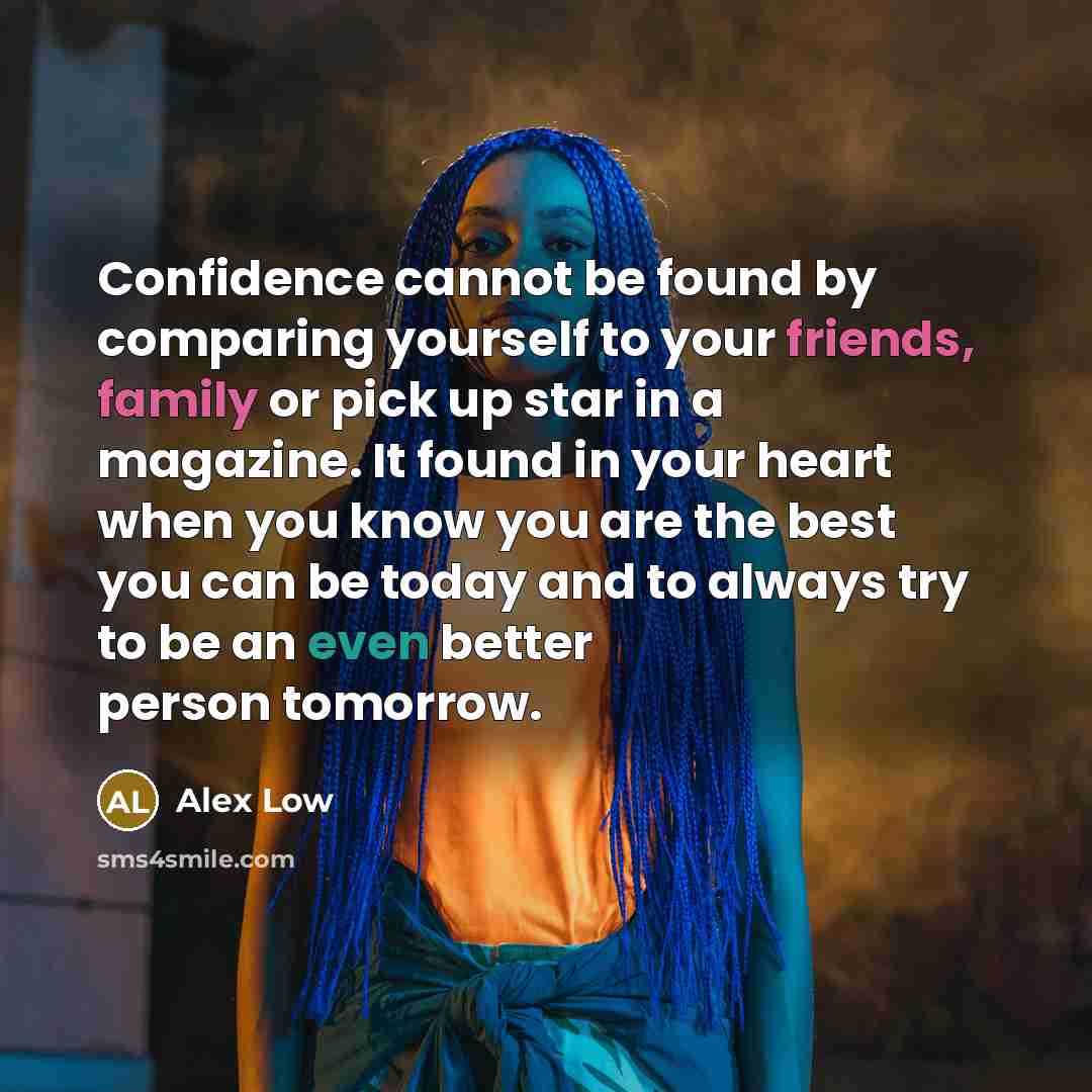 “Confidence cannot be found by comparing yourself to your friends, family or pick up star in a magazine. It found in your heart when you know you are the best you can be today and to always try to be an even better person tomorrow.” quote by Alex Low