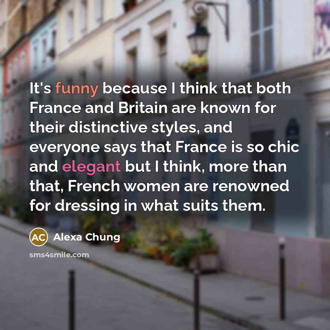 “It's funny because I think that both France and Britain are known for their distinctive styles, and everyone says that France is so chic and elegant but I think, more than that, French women are renowned for dressing in what suits them.” quote by Alexa Chung