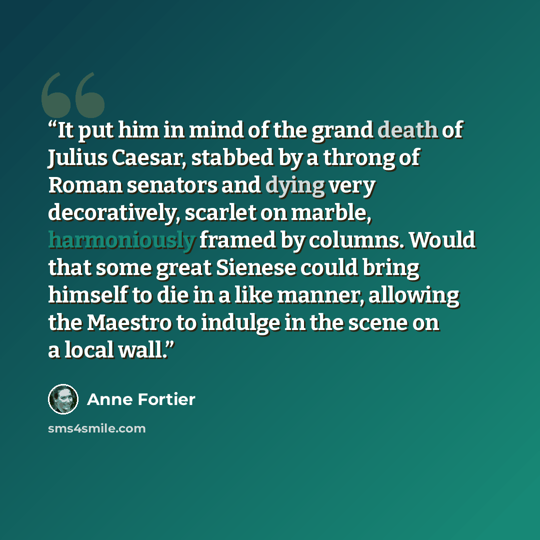 “It put him in mind of the grand death of Julius Caesar, stabbed by a throng of Roman senators and dying very decoratively, scarlet on marble, harmoniously framed by columns. Would that some great Sienese could bring himself to die in a like manner, allowing the Maestro to indulge in the scene on a…” quote by Anne Fortier