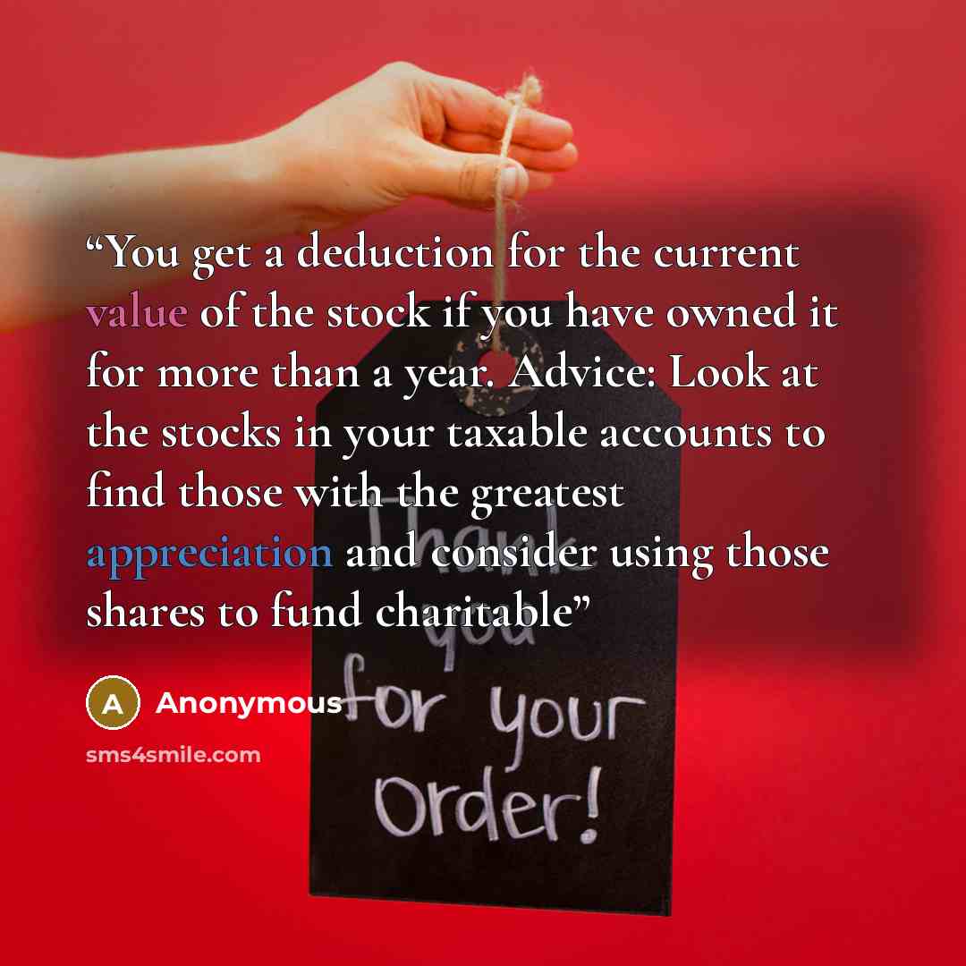 “You get a deduction for the current value of the stock if you have owned it for more than a year. Advice: Look at the stocks in your taxable accounts to find those with the greatest appreciation and consider using those shares to fund charitable” quote by Anonymous