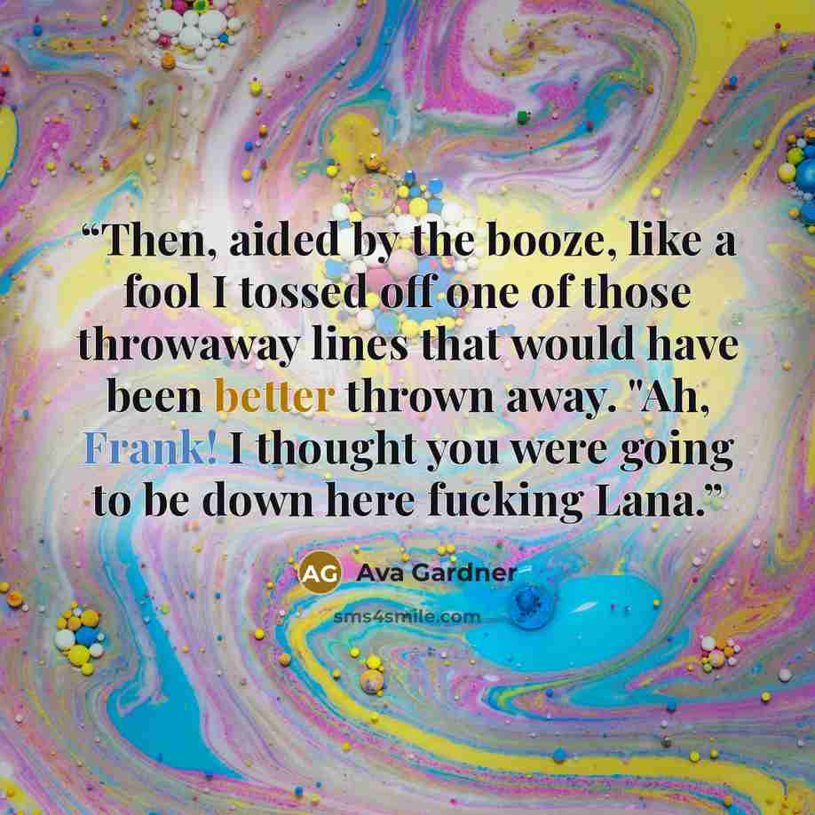 “Then, aided by the booze, like a fool I tossed off one of those throwaway lines that would have been better thrown away. "Ah, Frank! I thought you were going to be down here fucking Lana.” quote by Ava Gardner