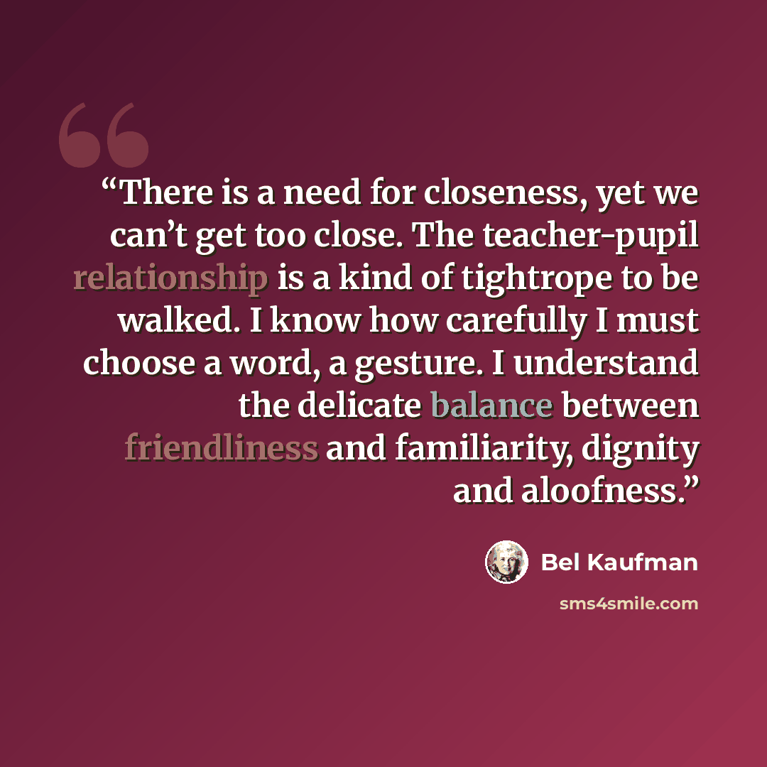 “There is a need for closeness, yet we can’t get too close. The teacher-pupil relationship is a kind of tightrope to be walked. I know how carefully I must choose a word, a gesture. I understand the delicate balance between friendliness and familiarity, dignity and aloofness.” quote by Bel Kaufman