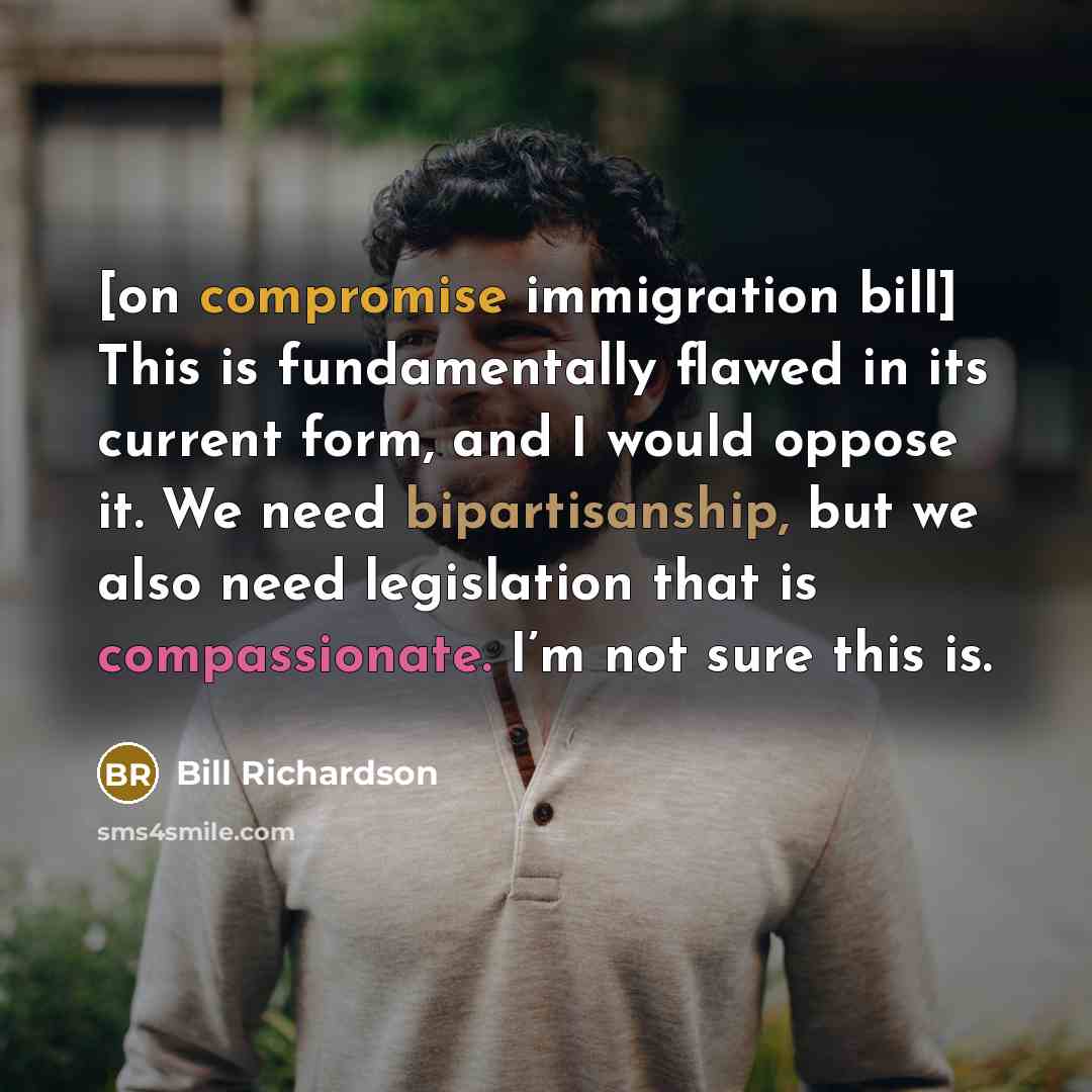 “[on compromise immigration bill] This is fundamentally flawed in its current form, and I would oppose it. We need bipartisanship, but we also need legislation that is compassionate. I’m not sure this is.” quote by Bill Richardson