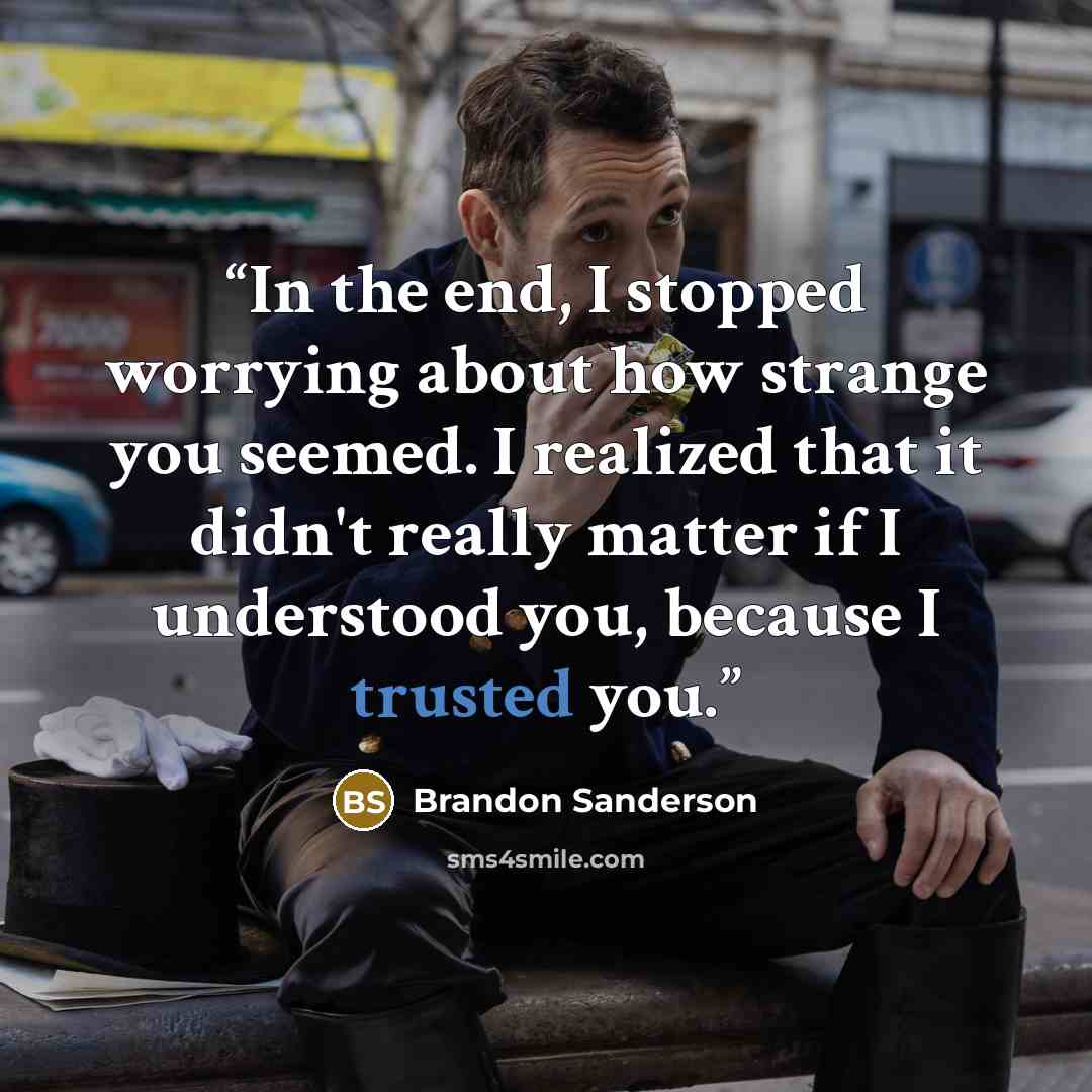 “In the end, I stopped worrying about how strange you seemed. I realized that it didn't really matter if I understood you, because I trusted you.” quote by Brandon Sanderson