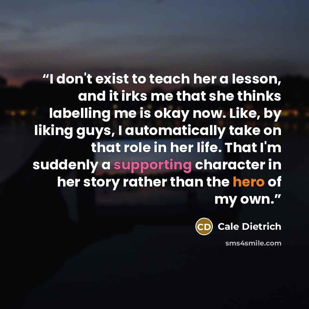“I don't exist to teach her a lesson, and it irks me that she thinks labelling me is okay now. Like, by liking guys, I automatically take on that role in her life. That I'm suddenly a supporting character in her story rather than the hero of my own.” quote by Cale Dietrich