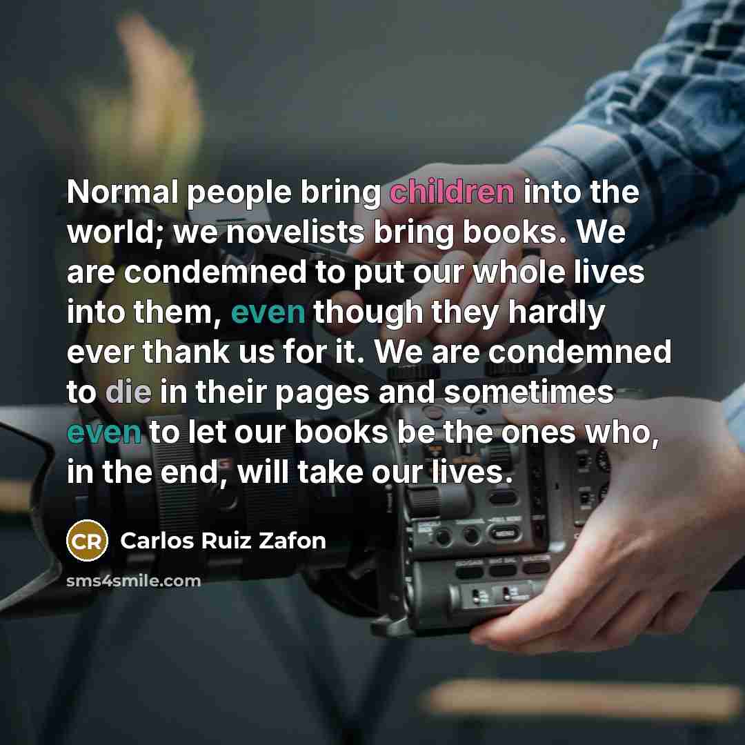 “Normal people bring children into the world; we novelists bring books. We are condemned to put our whole lives into them, even though they hardly ever thank us for it. We are condemned to die in their pages and sometimes even to let our books be the ones who, in the end, will take our lives.” quote by Carlos Ruiz Zafon