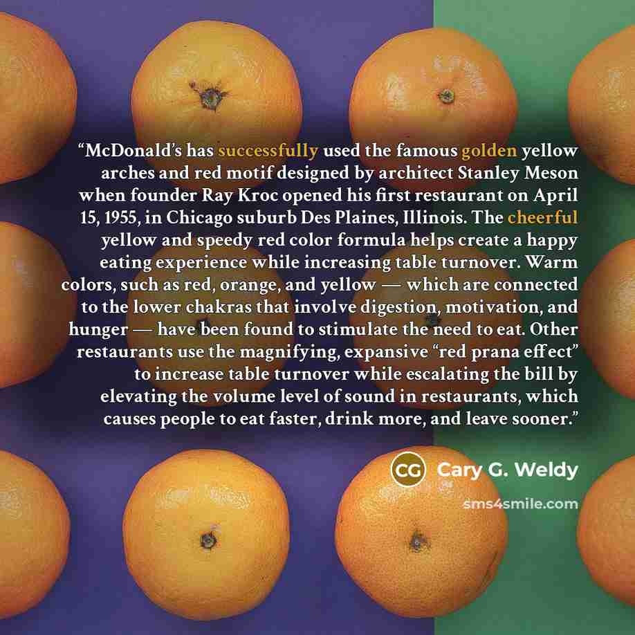 “McDonald’s has successfully used the famous golden yellow arches and red motif designed by architect Stanley Meson when founder Ray Kroc opened his first restaurant on April 15, 1955, in Chicago suburb Des Plaines, Illinois. The cheerful yellow and speedy red color formula helps create a happy…” quote by Cary G. Weldy