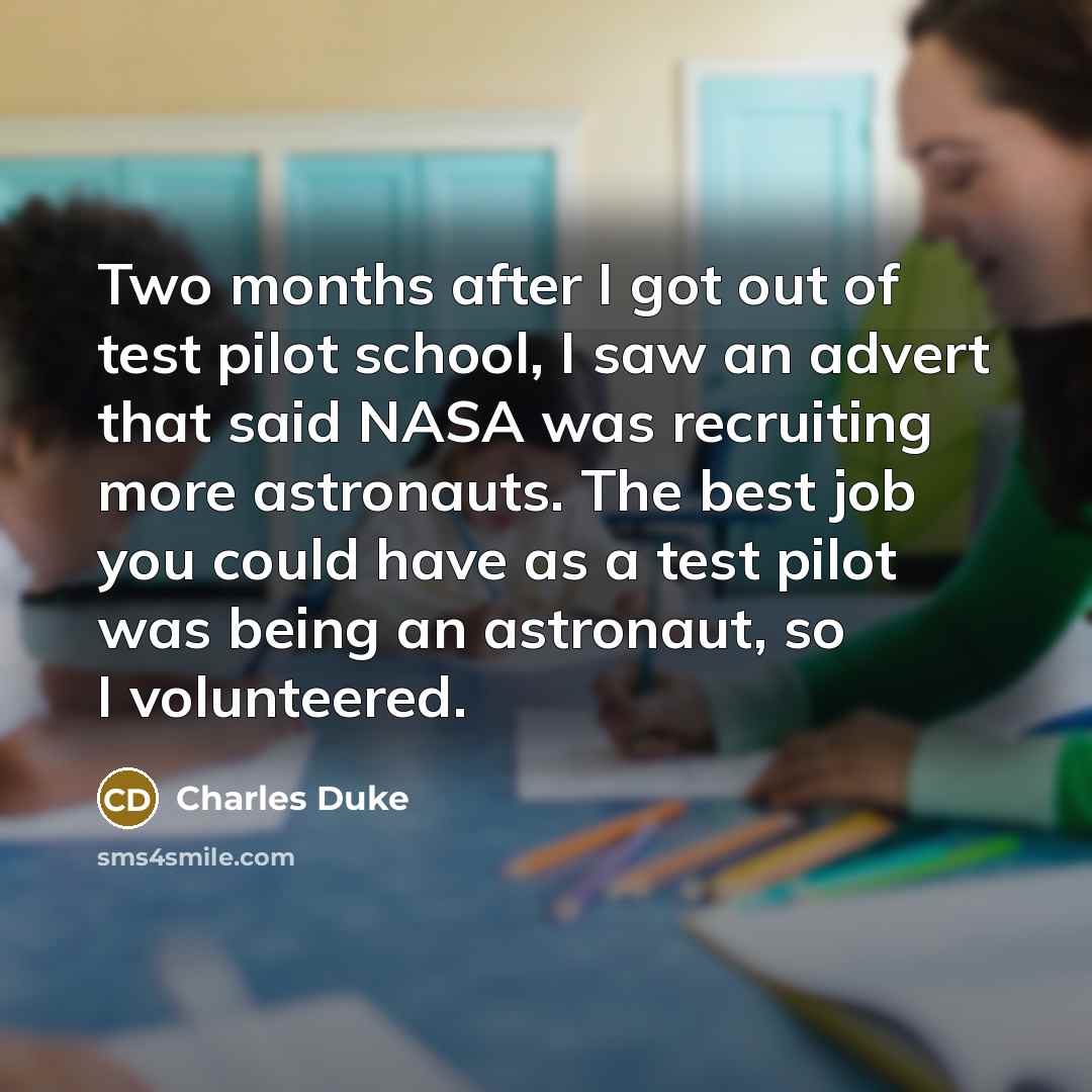 “Two months after I got out of test pilot school, I saw an advert that said NASA was recruiting more astronauts. The best job you could have as a test pilot was being an astronaut, so I volunteered.” quote by Charles Duke
