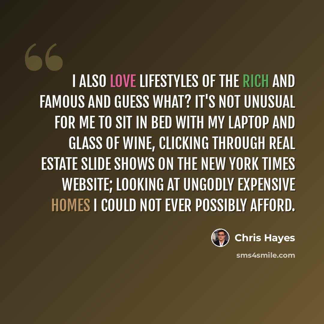 “I also love lifestyles of the rich and famous and guess what? It's not unusual for me to sit in bed with my laptop and glass of wine, clicking through real estate slide shows on the New York Times website; looking at ungodly expensive homes I could not ever possibly afford.” quote by Chris Hayes