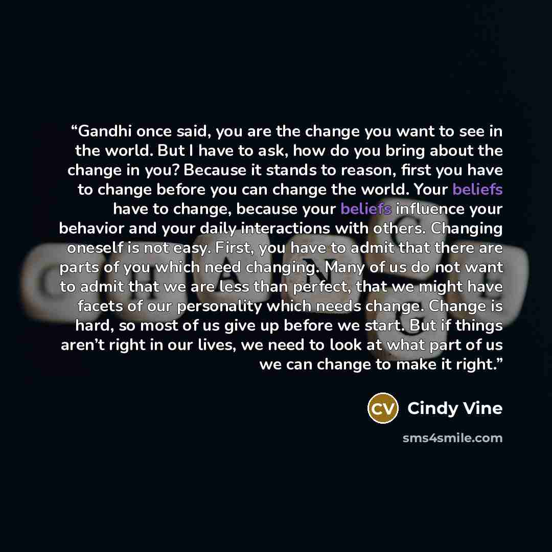 “Gandhi once said, you are the change you want to see in the world. But I have to ask, how do you bring about the change in you? Because it stands to reason, first you have to change before you can change the world. Your beliefs have to change, because your beliefs influence your behavior and your…” quote by Cindy Vine