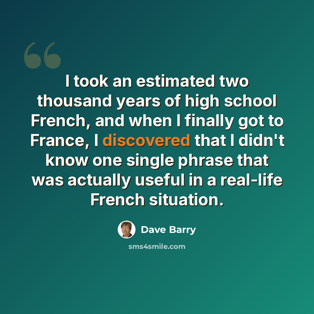 “I took an estimated two thousand years of high school French, and when I finally got to France, I discovered that I didn't know one single phrase that was actually useful in a real-life French situation.” quote by Dave Barry