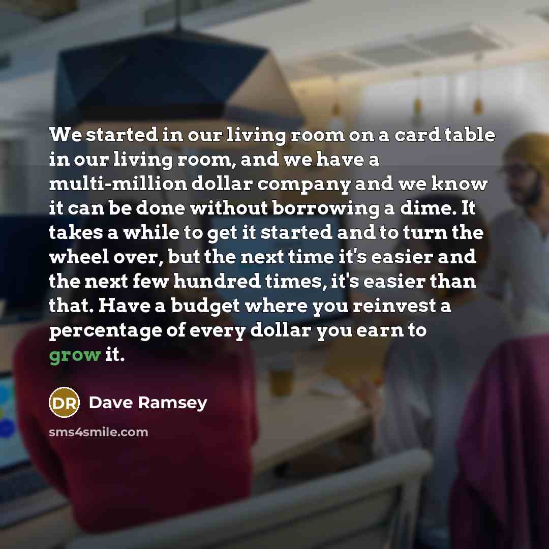 “We started in our living room on a card table in our living room, and we have a multi-million dollar company and we know it can be done without borrowing a dime. It takes a while to get it started and to turn the wheel over, but the next time it's easier and the next few hundred times, it's easier…” quote by Dave Ramsey